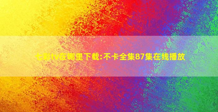 七彩tv在哪里下载:不卡全集87集在线播放