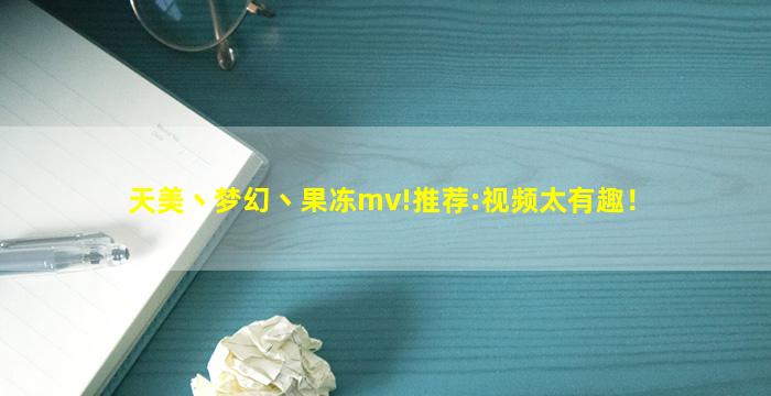 天美丶梦幻丶果冻mv!推荐:视频太有趣！